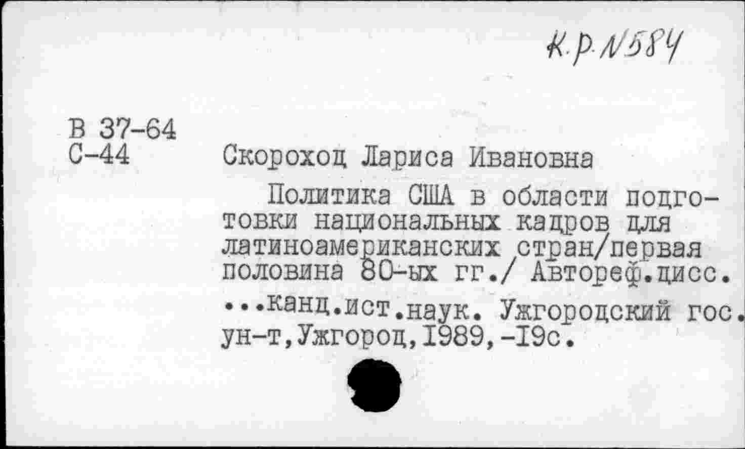 ﻿
В 37-64 0-44
Скороход Лариса Ивановна
Политика США в области подготовки национальных кадров для латиноамериканских стран/первая половина 80-ых гг./ Автореф.дисс. ...канд.ист.наук. Ужгородский гос. ун-т,Ужгород,1989,-19с.